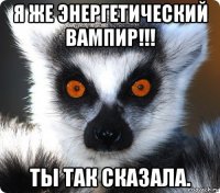 я же энергетический вампир!!! ты так сказала.