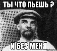 ты что пьешь ? и без меня