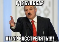 где бульба? нету? расстрелять!!!!