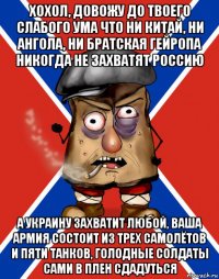 хохол, довожу до твоего слабого ума что ни китай, ни ангола, ни братская гейропа никогда не захватят россию а украину захватит любой, ваша армия состоит из трех самолётов и пяти танков, голодные солдаты сами в плен сдадуться