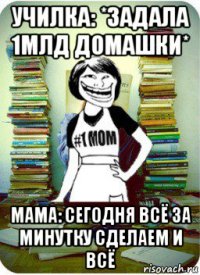 училка: *задала 1млд домашки* мама: сегодня всё за минутку сделаем и всё