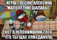 *играет песню алексина "малолетние шалавы"* кот в непонимании того, что ты щас спизданула.