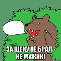  за щеку не брал - не мужик!