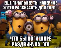 ещё печальнее ты наверное хотел рассказать для того... что бы ноги шире раздвинула...))))