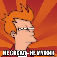  не сосал - не мужик