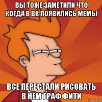 вы тоже заметили что когда в вк появились мемы все перестали рисовать в нём граффити