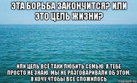 эта борьба закончится? или это цель жизни? или цель всё таки любить семью, я тебе просто не знаю, мы не разговаривали об этом, я хочу чтобы все сложилось