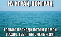 ну играй, поиграй, только проходи потом домой, ладно, тебя там очень ждут