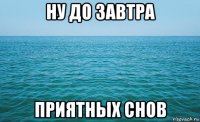 ну до завтра приятных снов