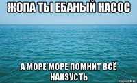 жопа ты ебаный насос а море море помнит всё наизусть