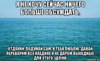 я не хочу сейчас ничего больше обсуждать, отдохни, подумай сам, я тебя люблю, давай переварим все наедине и не даром выходные для этого, целую