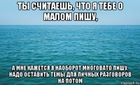 ты считаешь, что я тебе о малом пишу, а мне кажется я наоборот многовато пишу, надо оставить темы для личных разговоров на потом