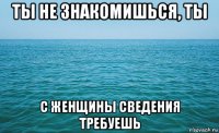 ты не знакомишься, ты с женщины сведения требуешь