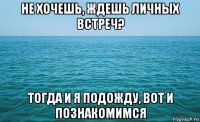 не хочешь, ждешь личных встреч? тогда и я подожду, вот и познакомимся