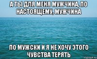 а ты для меня мужчина, по настоящему, мужчина по мужски и я не хочу этого чувства терять