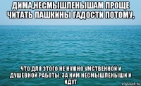 дима,несмышленышам проще читать пашкины гадости потому, что для этого не нужно умственной и душевной работы, за ним несмышленыши и идут