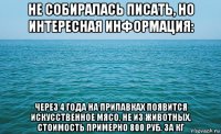 не собиралась писать, но интересная информация: через 4 года на прилавках появится искусственное мясо, не из животных, стоимость примерно 800 руб. за кг