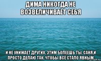 дима никогда не возвеличивает себя и не унижает других, этим болеешь ты, саня,и просто делаю так, чтобы всё стало явным