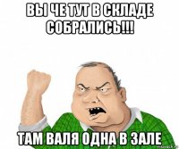 вы че тут в складе собрались!!! там валя одна в зале