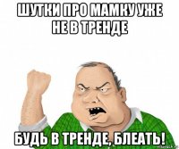 шутки про мамку уже не в тренде будь в тренде, блеать!