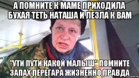 а помните к маме приходила бухая теть наташа и лезла к вам "ути пути какой малыш" помните запах перегара жизненно правда