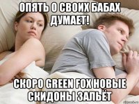 опять о своих бабах думает! скоро green fox новые скидоны зальёт