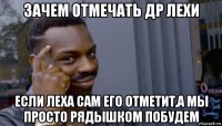 зачем отмечать др лехи если леха сам его отметит,а мы просто рядышком побудем