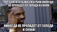 тот, у кого есть мозги и руки никогда не пропадёт от голода и скуки никогда не пропадёт от голода и скуки