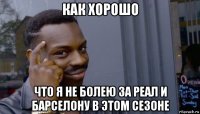 как хорошо что я не болею за реал и барселону в этом сезоне