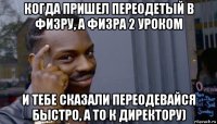 когда пришел переодетый в физру, а физра 2 уроком и тебе сказали переодевайся быстро, а то к директору)