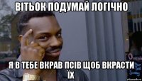 вітьок подумай логічно я в тебе вкрав псів щоб вкрасти їх