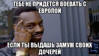 тебе не придется воевать с европой если ты выдашь замуж своих дочерей