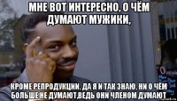 мне вот интересно, о чём думают мужики, кроме репродукции. да я и так знаю. ни о чём больше не думают,ведь они членом думают