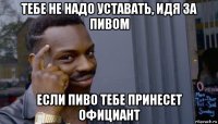 тебе не надо уставать, идя за пивом если пиво тебе принесет официант