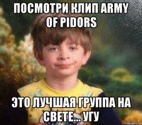 посмотри клип army of pidors это лучшая группа на свете... угу