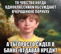 то чувство когда одноклассники обсуждают вчерашнюю порнуху а ты просто сидел в банке, отдавая кредит