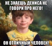 не знаешь дениса не говори про него! он отличный человек!