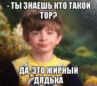 - ты знаешь кто такой тор? да, это жирный дядька