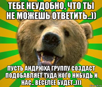 тебе неудобно, что ты не можешь ответить..)) пусть андрюха группу создаст подобавляет туда кого нибудь и нас.. веселее будет..)))