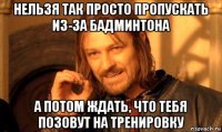 нельзя так просто пропускать из-за бадминтона а потом ждать, что тебя позовут на тренировку