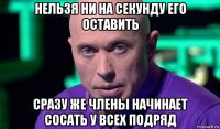 нельзя ни на секунду его оставить сразу же члены начинает сосать у всех подряд