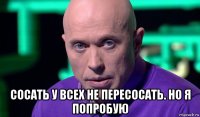  сосать у всех не пересосать. но я попробую