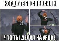 когда тебя спросили что ты делал на уроке