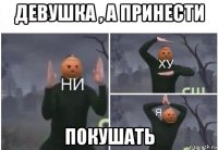 девушка , а принести покушать