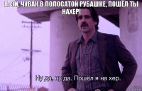 я: эй, чувак в полосатой рубашке, пошёл ты нахер!