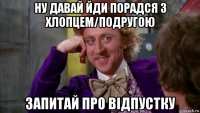 ну давай йди порадся з хлопцем/подругою запитай про відпустку