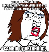 а ты не ебанутый?не шизонутый?самый умный что ли в мире, чтобы меня обзывать? самый одаренный?