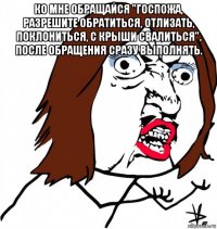 ко мне обращайся "госпожа, разрешите обратиться, отлизать, поклониться, с крыши свалиться". после обращения сразу выполнять. 