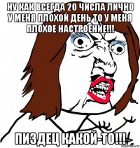 ну как всегда 20 числа лично у меня плохой день то у меня плохое настроение!!! пиздец какой-то!!!