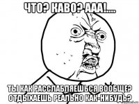 что? каво? ааа!.... ты как расслабляешься вообще? отдыхаешь реально как-нибудь?